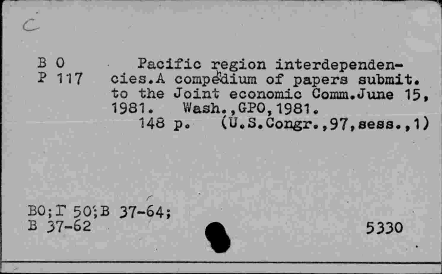 ﻿B 0
P 117
Pacific region interdependencies. A compdtoium of papers submit, to the Joint economic Comm.June 15, 1981. Wash.,GPO,1981.
148 p. (U.S.Congr.,97,seas.,1)
BO;T 50;B 37-64;
B 37-62
5330